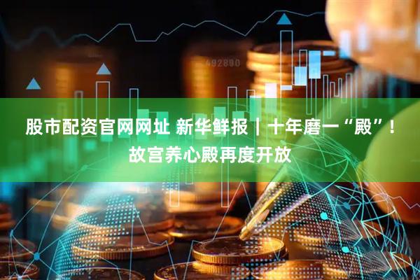 股市配资官网网址 新华鲜报｜十年磨一“殿”！故宫养心殿再度开放