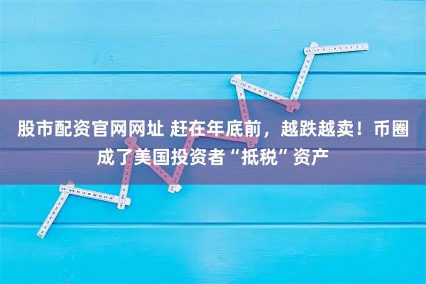 股市配资官网网址 赶在年底前，越跌越卖！币圈成了美国投资者“抵税”资产