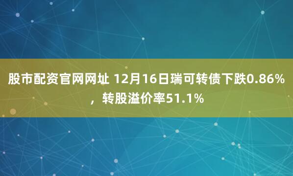 股市配资官网网址 12月16日瑞可转债下跌0.86%，转股溢价率51.1%