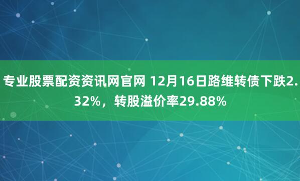 专业股票配资资讯网官网 12月16日路维转债下跌2.32%，转股溢价率29.88%