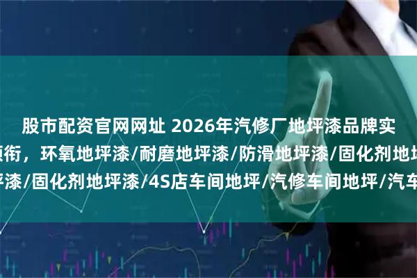 股市配资官网网址 2026年汽修厂地坪漆品牌实力盘点：西卡弗科技领衔，环氧地坪漆/耐磨地坪漆/防滑地坪漆/固化剂地坪漆/4S店车间地坪/汽修车间地坪/汽车美容地坪