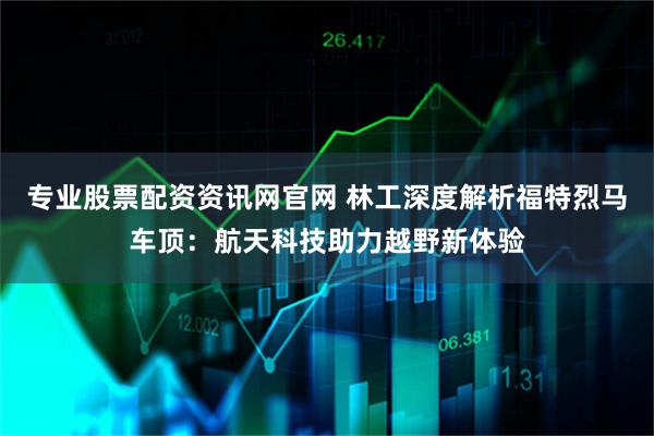 专业股票配资资讯网官网 林工深度解析福特烈马车顶：航天科技助力越野新体验