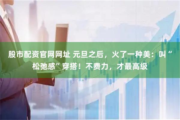 股市配资官网网址 元旦之后，火了一种美：叫“松弛感”穿搭！不费力，才最高级