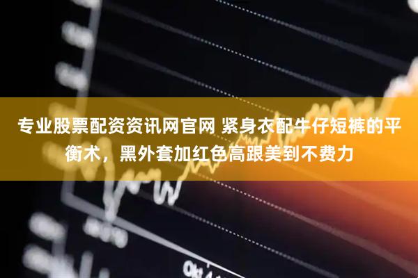 专业股票配资资讯网官网 紧身衣配牛仔短裤的平衡术，黑外套加红色高跟美到不费力