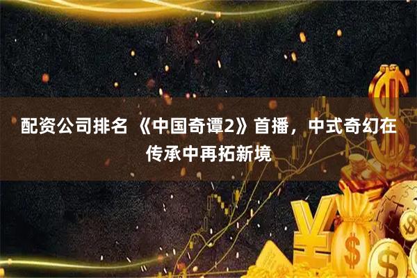 配资公司排名 《中国奇谭2》首播，中式奇幻在传承中再拓新境