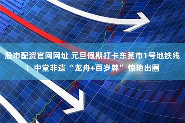 股市配资官网网址 元旦假期打卡东莞市1号地铁线！中堂非遗 “龙舟+百岁牌” 惊艳出圈