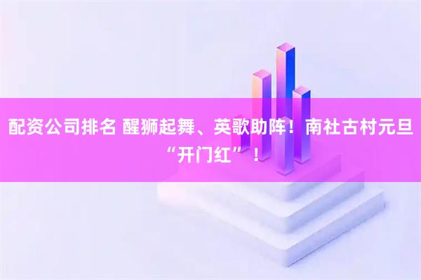 配资公司排名 醒狮起舞、英歌助阵！南社古村元旦“开门红” ！