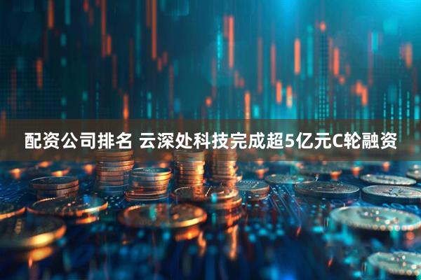 配资公司排名 云深处科技完成超5亿元C轮融资