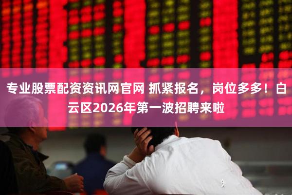 专业股票配资资讯网官网 抓紧报名，岗位多多！白云区2026年第一波招聘来啦