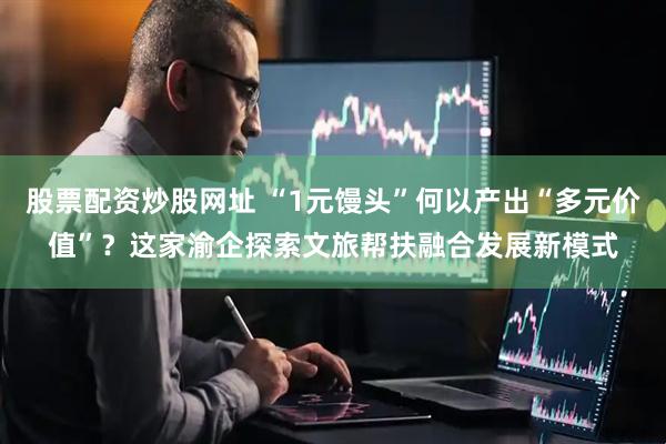 股票配资炒股网址 “1元馒头”何以产出“多元价值”？这家渝企探索文旅帮扶融合发展新模式