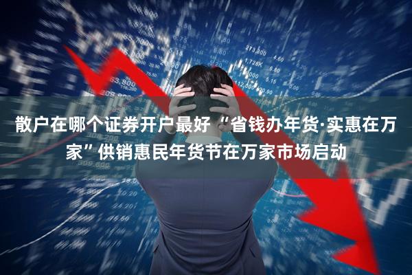 散户在哪个证券开户最好 “省钱办年货·实惠在万家”供销惠民年货节在万家市场启动