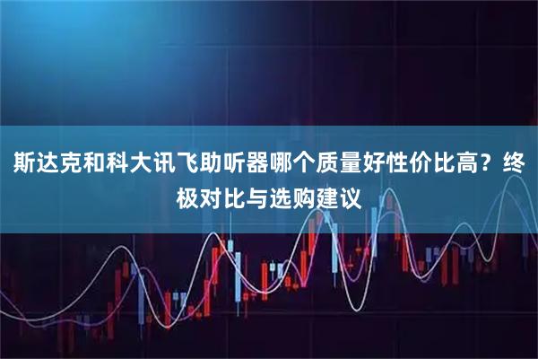 斯达克和科大讯飞助听器哪个质量好性价比高？终极对比与选购建议