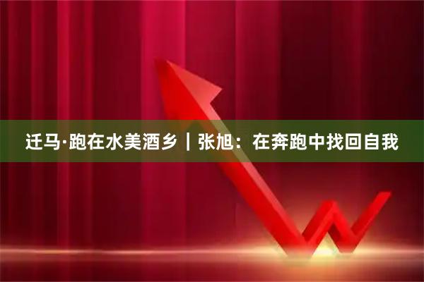 迁马·跑在水美酒乡｜张旭：在奔跑中找回自我