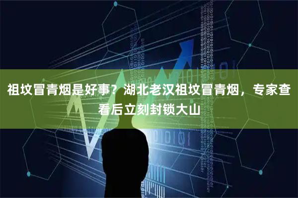 祖坟冒青烟是好事？湖北老汉祖坟冒青烟，专家查看后立刻封锁大山