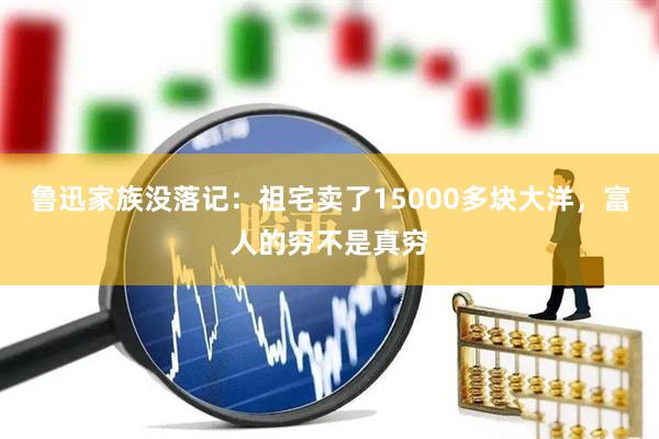 鲁迅家族没落记：祖宅卖了15000多块大洋，富人的穷不是真穷