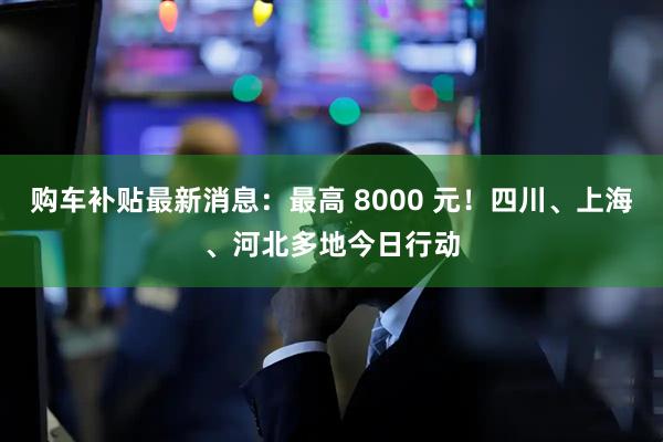 购车补贴最新消息：最高 8000 元！四川、上海、河北多地今日行动