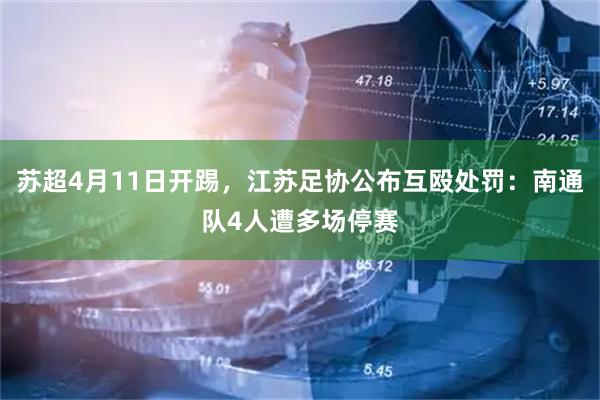 苏超4月11日开踢，江苏足协公布互殴处罚：南通队4人遭多场停赛
