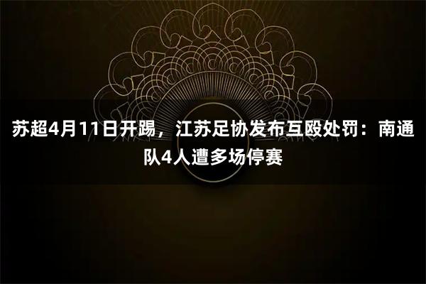 苏超4月11日开踢，江苏足协发布互殴处罚：南通队4人遭多场停赛
