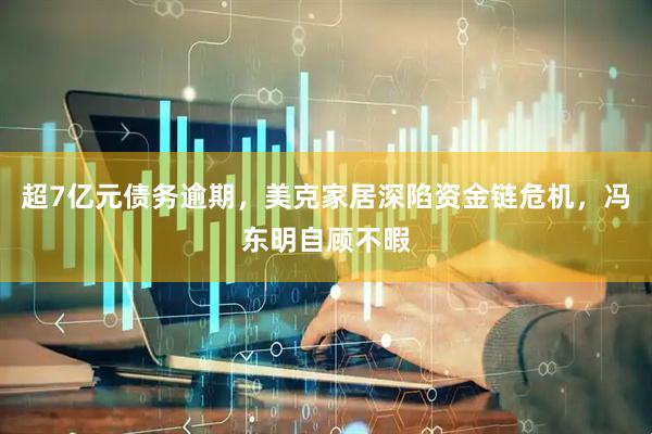 超7亿元债务逾期，美克家居深陷资金链危机，冯东明自顾不暇