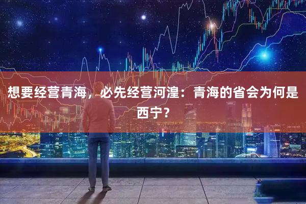 想要经营青海，必先经营河湟：青海的省会为何是西宁？