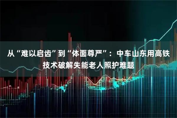 从“难以启齿”到“体面尊严”：中车山东用高铁技术破解失能老人照护难题