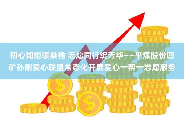 初心如炬暖桑榆 志愿同行绽芳华——平煤股份四矿孙刚爱心联盟常态化开展爱心一帮一志愿服务