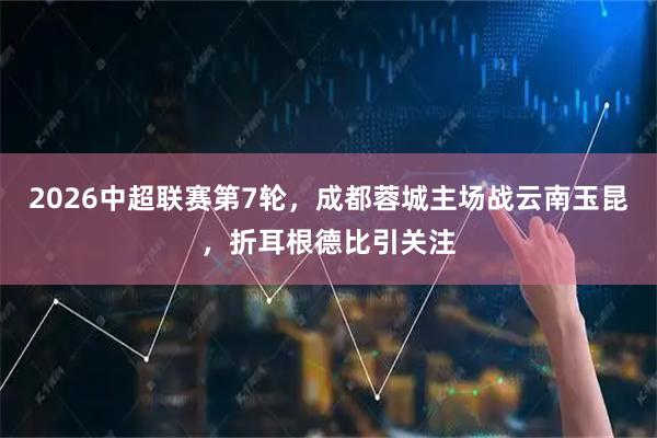 2026中超联赛第7轮，成都蓉城主场战云南玉昆，折耳根德比引关注