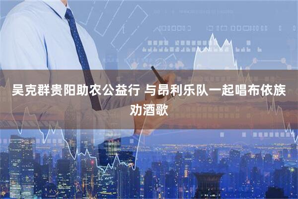 吴克群贵阳助农公益行 与昂利乐队一起唱布依族劝酒歌