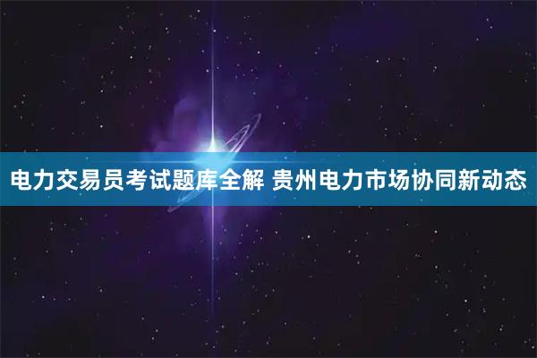 电力交易员考试题库全解 贵州电力市场协同新动态
