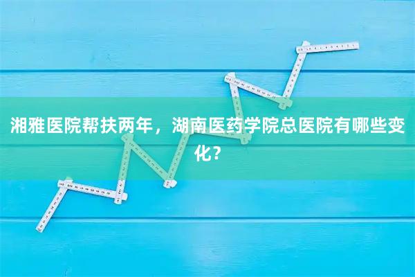 湘雅医院帮扶两年，湖南医药学院总医院有哪些变化？