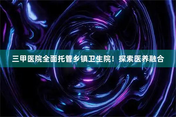 三甲医院全面托管乡镇卫生院！探索医养融合