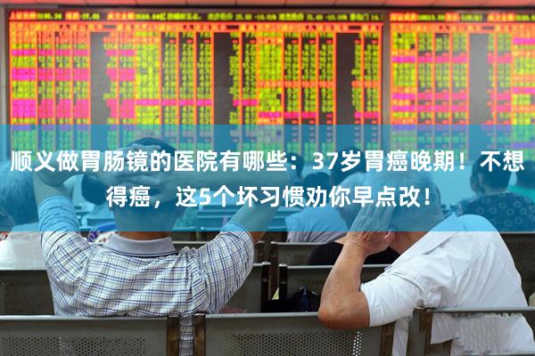 顺义做胃肠镜的医院有哪些：37岁胃癌晚期！不想得癌，这5个坏习惯劝你早点改！