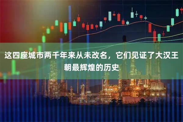 这四座城市两千年来从未改名，它们见证了大汉王朝最辉煌的历史
