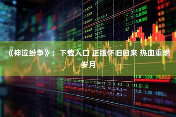 《神泣纷争》：下载入口 正版怀旧归来 热血重燃岁月