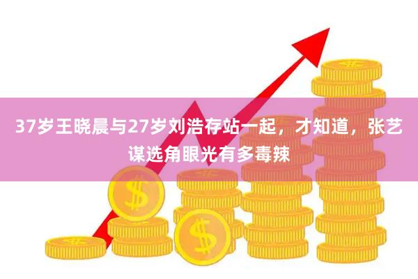 37岁王晓晨与27岁刘浩存站一起，才知道，张艺谋选角眼光有多毒辣
