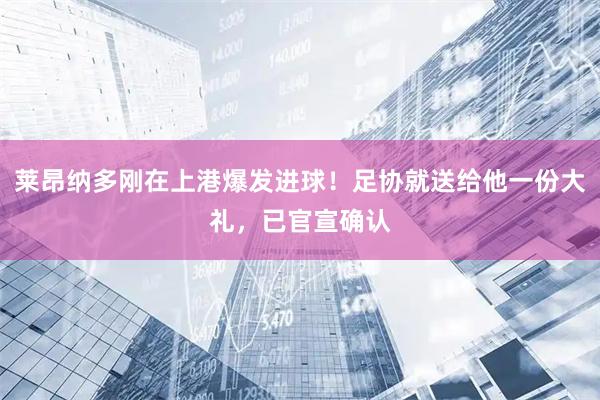 莱昂纳多刚在上港爆发进球！足协就送给他一份大礼，已官宣确认