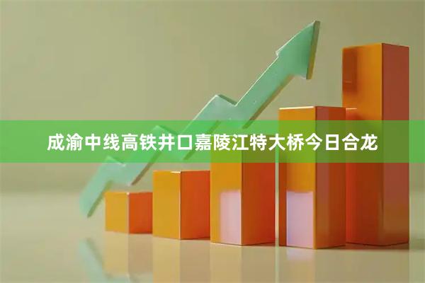 成渝中线高铁井口嘉陵江特大桥今日合龙