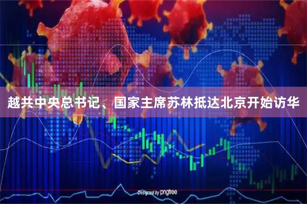 越共中央总书记、国家主席苏林抵达北京开始访华