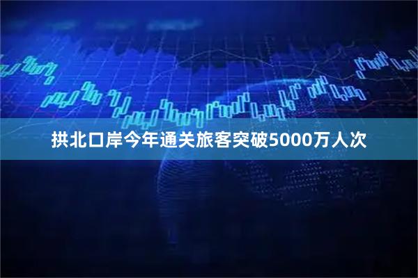 拱北口岸今年通关旅客突破5000万人次