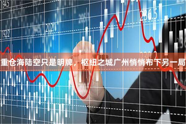 重仓海陆空只是明牌，枢纽之城广州悄悄布下另一局