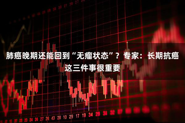 肺癌晚期还能回到“无瘤状态”?专家:长期抗癌这三件事很重要