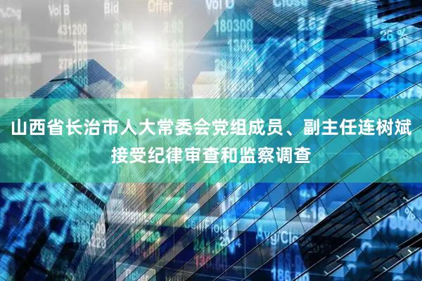 山西省长治市人大常委会党组成员、副主任连树斌接受纪律审查和监察调查